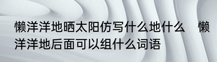 懒洋洋地晒太阳仿写什么地什么　懒洋洋地后面可以组什么词语