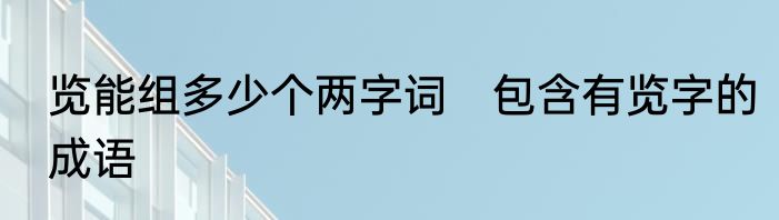 览能组多少个两字词　包含有览字的成语
