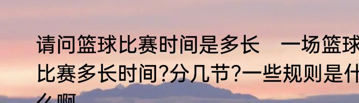 请问篮球比赛时间是多长　一场篮球比赛多长时间?分几节?一些规则是什么啊