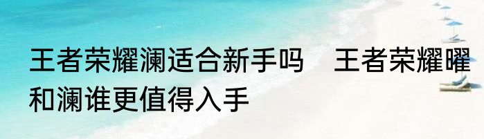 王者荣耀澜适合新手吗　王者荣耀曜和澜谁更值得入手