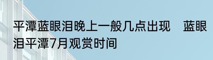 平潭蓝眼泪晚上一般几点出现　蓝眼泪平潭7月观赏时间