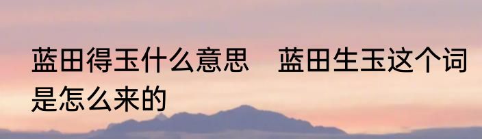 蓝田得玉什么意思　蓝田生玉这个词是怎么来的