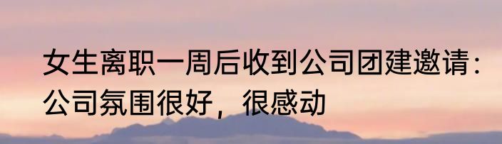 女生离职一周后收到公司团建邀请：公司氛围很好，很感动