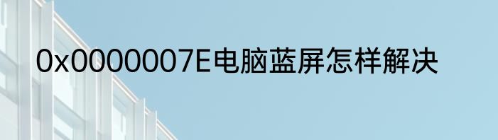 0x0000007E电脑蓝屏怎样解决