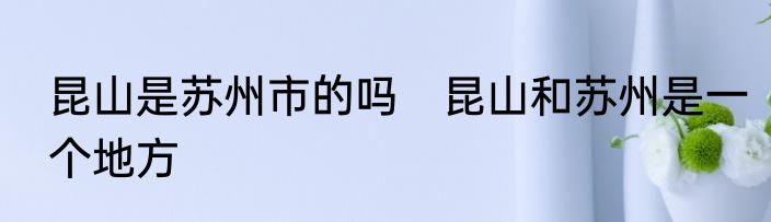 昆山是苏州市的吗　昆山和苏州是一个地方