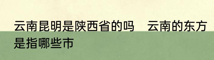 云南昆明是陕西省的吗　云南的东方是指哪些市