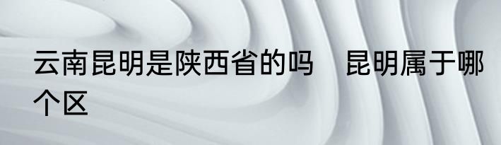 云南昆明是陕西省的吗　昆明属于哪个区