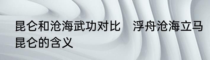 昆仑和沧海武功对比　浮舟沧海立马昆仑的含义