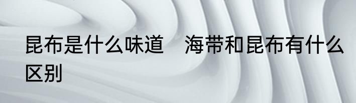 昆布是什么味道　海带和昆布有什么区别
