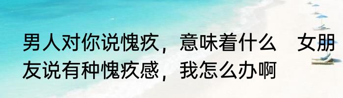 男人对你说愧疚，意味着什么　女朋友说有种愧疚感，我怎么办啊