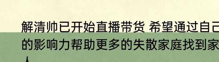 解清帅已开始直播带货 希望通过自己的影响力帮助更多的失散家庭找到家人