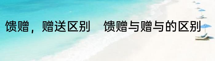 馈赠，赠送区别　馈赠与赠与的区别