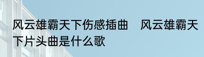 风云雄霸天下伤感插曲　风云雄霸天下片头曲是什么歌