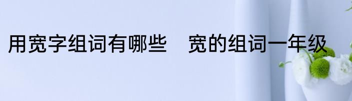 用宽字组词有哪些　宽的组词一年级