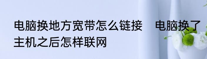 电脑换地方宽带怎么链接　电脑换了主机之后怎样联网