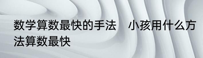 数学算数最快的手法　小孩用什么方法算数最快