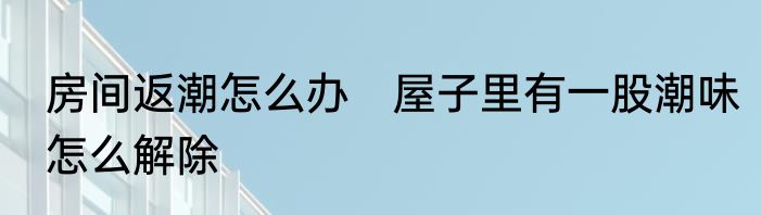 房间返潮怎么办　屋子里有一股潮味怎么解除