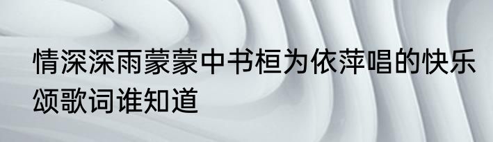 情深深雨蒙蒙中书桓为依萍唱的快乐颂歌词谁知道