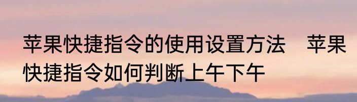 苹果快捷指令的使用设置方法　苹果快捷指令如何判断上午下午