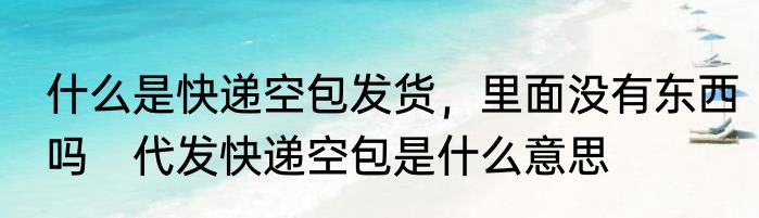 什么是快递空包发货，里面没有东西吗　代发快递空包是什么意思