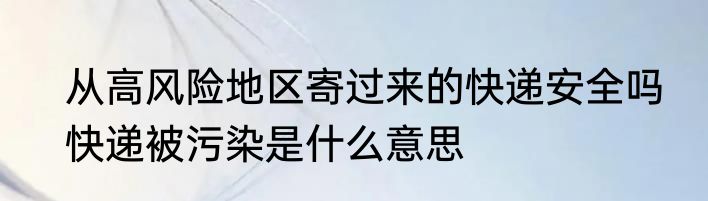 从高风险地区寄过来的快递安全吗　快递被污染是什么意思