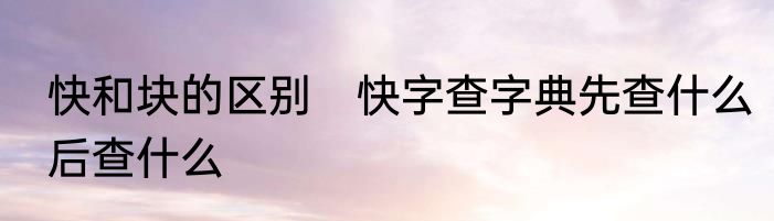 快和块的区别　快字查字典先查什么后查什么