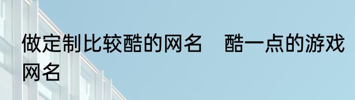 做定制比较酷的网名　酷一点的游戏网名