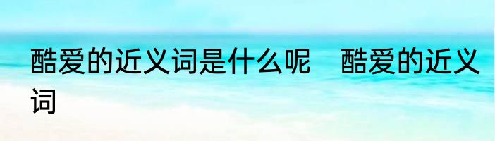 酷爱的近义词是什么呢　酷爱的近义词