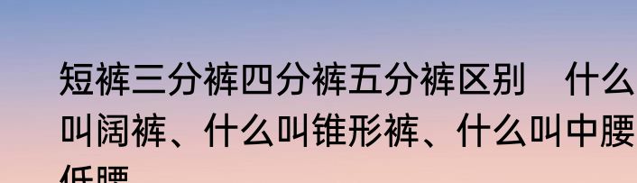 短裤三分裤四分裤五分裤区别　什么叫阔裤、什么叫锥形裤、什么叫中腰、低腰