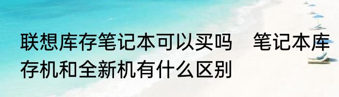 联想库存笔记本可以买吗　笔记本库存机和全新机有什么区别