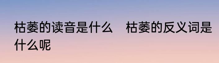 枯萎的读音是什么　枯萎的反义词是什么呢