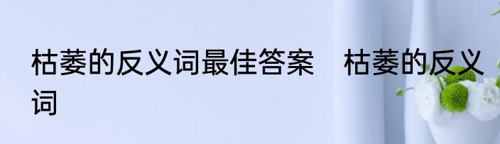 枯萎的反义词最佳答案　枯萎的反义词