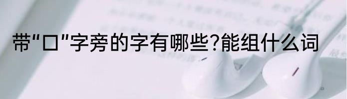 带“口”字旁的字有哪些?能组什么词