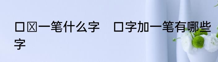 口➕一笔什么字　口字加一笔有哪些字