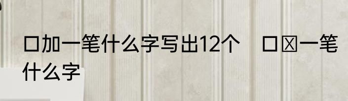口加一笔什么字写出12个　口➕一笔什么字