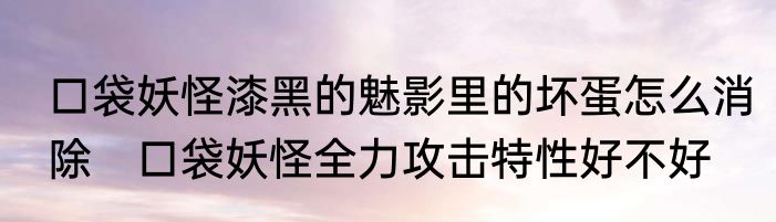 口袋妖怪漆黑的魅影里的坏蛋怎么消除　口袋妖怪全力攻击特性好不好