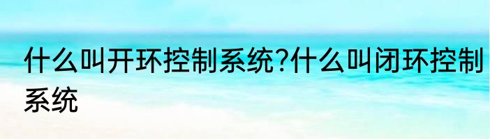 什么叫开环控制系统?什么叫闭环控制系统