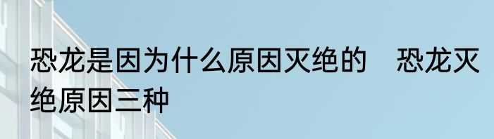 恐龙是因为什么原因灭绝的　恐龙灭绝原因三种