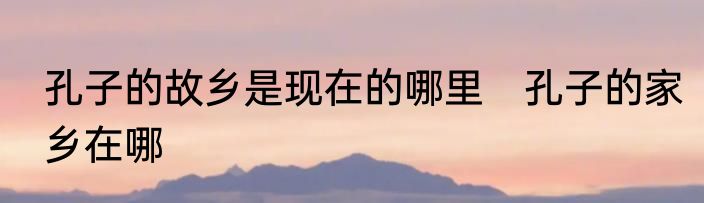 孔子的故乡是现在的哪里　孔子的家乡在哪