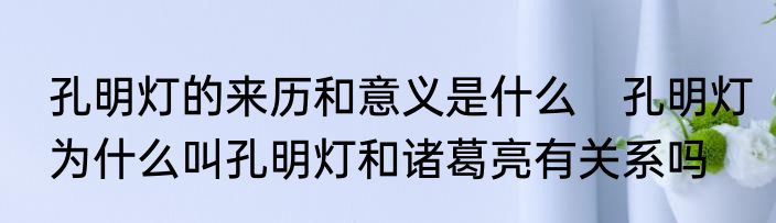 孔明灯的来历和意义是什么　孔明灯为什么叫孔明灯和诸葛亮有关系吗