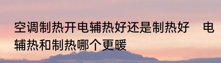 空调制热开电辅热好还是制热好　电辅热和制热哪个更暖