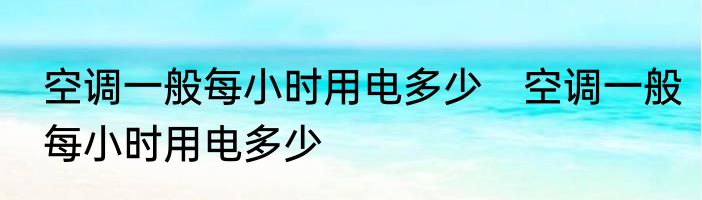 空调一般每小时用电多少　空调一般每小时用电多少