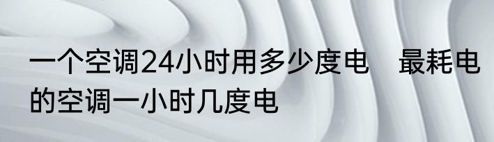 一个空调24小时用多少度电　最耗电的空调一小时几度电