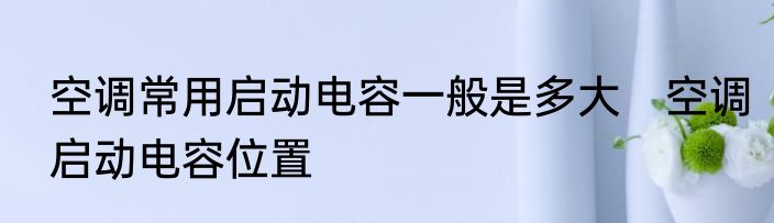空调常用启动电容一般是多大　空调启动电容位置