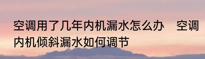 空调用了几年内机漏水怎么办　空调内机倾斜漏水如何调节