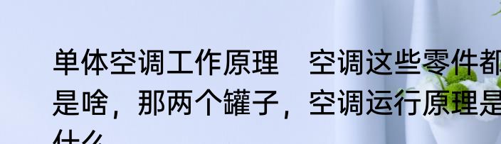 单体空调工作原理　空调这些零件都是啥，那两个罐子，空调运行原理是什么