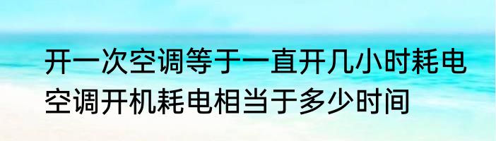 开一次空调等于一直开几小时耗电　空调开机耗电相当于多少时间