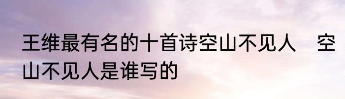 王维最有名的十首诗空山不见人　空山不见人是谁写的