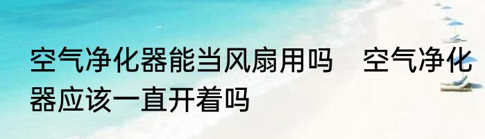 空气净化器能当风扇用吗　空气净化器应该一直开着吗