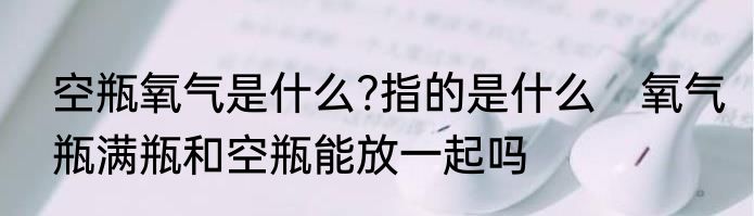 空瓶氧气是什么?指的是什么　氧气瓶满瓶和空瓶能放一起吗